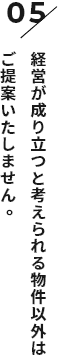 経営が成り立つと考えられる物件以外はご提案いたしません。