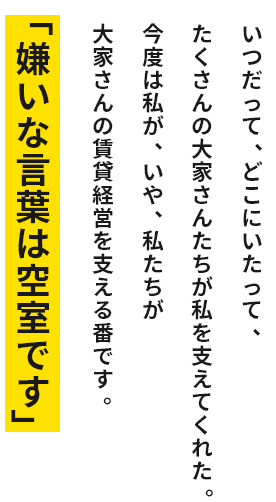 いつだってどこにいたってたくさんの大家さんたちが私を支えてくれた。今度は私が、いや、私たちが大家さんの賃貸経営を支える番です。「嫌いな言葉は空室です」