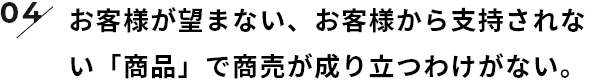 お客様が望まない、お客様から支持されない「商品」で商売が成り立つわけがない。