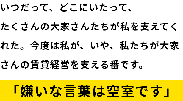 いつだってどこにいたってたくさんの大家さんたちが私を支えてくれた。今度は私が、いや、私たちが大家さんの賃貸経営を支える番です。「嫌いな言葉は空室です」